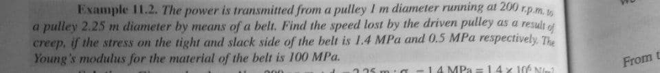 Example 11.2. The power is transmitted from a pulley I m diameter running at 200 r.p.m.
a pulley 2.25 m diameter by means of a belt. Find the speed lost by the driven pulley as a result et
creep, if the stress on the tight and slack side of the belt is 1.4 MPa and 0.5 MPa respectively, The
Young's modulus for the material of the belt is 100 MPa.
a -14MPA =14x 106 Ne
000
225
From t
