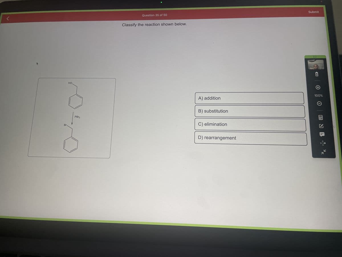 Br-
HO
PBr3
Question 35 of 50
Classify the reaction shown below.
A) addition
B) substitution
C) elimination
D) rearrangement
Submit
***
***
+
100%
O ENL
K
71