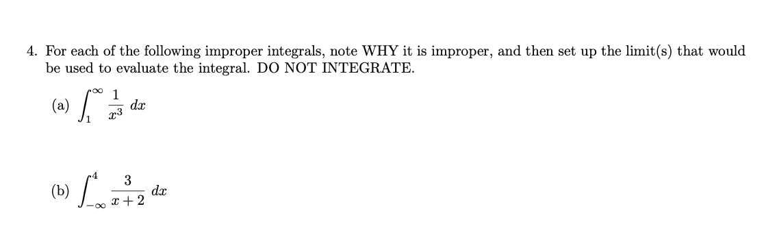 4. For each of the following improper integrals, note WHY it is improper, and then set up the limit(s) that would
be used to evaluate the integral. DO NOT INTEGRATE.
(а)
dx
x3
(b) L a
3
dx
x + 2
