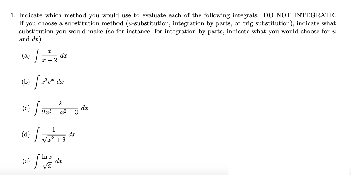 1. Indicate which method you would use to evaluate each of the following integrals. DO NOT INTEGRATE.
If you choose a substitution method (u-substitution, integration by parts, or trig substitution), indicate what
substitution you would make (so for instance, for integration by parts, indicate what you would choose for u
and dv).
(a)
dx
х — 2
(b) / 2°e" dr
2
(c) /
dx
2x3 – x2 – 3
1
(d) /
dx
x² + 9
(e)
In x
dx
