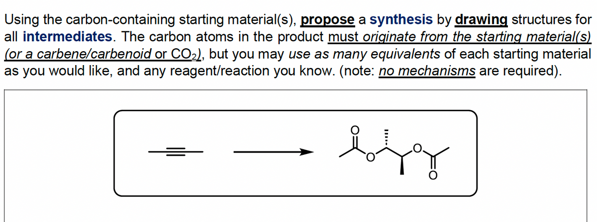 Using the carbon-containing starting material(s), propose a synthesis by drawing structures for
all intermediates. The carbon atoms in the product must originate from the starting material(s)
(or a carbene/carbenoid or CO₂), but you may use as many equivalents of each starting material
as you would like, and any reagent/reaction you know. (note: no mechanisms are required).
bfg