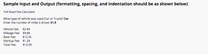 Sample Input and Output (formatting, spacing, and indentation should be as shown below)
Toll Road Fee Calculator
What type of vehicle was used (Car or Truck)? Car
Enter the number of miles it drove: 51.9
Vehicle Fee: $2.49
Mileage Fee: $9.86
$12.35
Base Fee:
Markup Fee: $1.24
Total Fee:
$13.59
