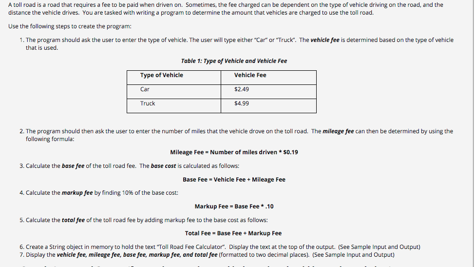 A toll road is a road that requires a fee to be paid when driven on. Sometimes, the fee charged can be dependent on the type of vehicle driving on the road, and the
distance the vehicle drives. You are tasked with writing a program to determine the amount that vehicles are charged to use the toll road.
Use the following steps to create the program:
1. The program should ask the user to enter the type of vehicle. The user will type either "Car" or "Truck". The vehicle fee is determined based on the type of vehicle
that is used.
Table 1: Type of Vehicle and Vehicle Fee
Type of Vehicle
Vehicle Fee
Car
$2.49
Truck
$4.99
2. The program should then ask the user to enter the number of miles that the vehicle drove on the toll road. The mileage fee can then be determined by using the
following formula:
Mileage Fee - Number of miles driven * $0.19
3. Calculate the base fee of the toll road fee. The base cost is calculated as follows:
Base Fee = Vehicle Fee + Mileage Fee
4. Calculate the markup fee by finding 10% of the base cost:
Markup Fee = Base Fee * .10
5. Calculate the total fee of the toll road fee by adding markup fee to the base cost as follows:
Total Fee = Base Fee + Markup Fee
6. Create a String object in memory to hold the text "Toll Road Fee Calculator". Display the text at the top of the output. (See Sample Input and Output)
7. Display the vehicle fee, mileage fee, base fee, markup fee, and total fee (formatted to two decimal places). (See Sample Input and Output)
