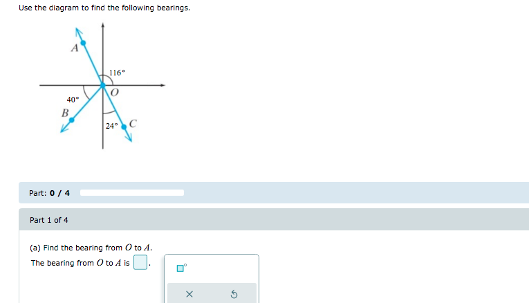 Use the diagram to find the following bearings.
116°
40°
B
24C
Part: 0 / 4
Part 1 of 4
(a) Find the bearing from O to A.
The bearing from O to A is.
