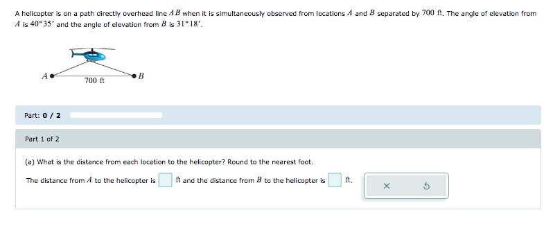 A helicopter is on a path directly overhead line AB when it is simultaneously observed from locations A and B separated by 700 ft. The angle of elevation from
A is 40°35' and the angle of elevation from B is 31° 18'.
B
700 ft
Part: 0/ 2
Part 1 of 2
(a) What is the distance from each location to the helicopter? Round to the nearest foot.
The distance from A to the helicopter is
ft and the distance from B to the helicopter is
fA.
