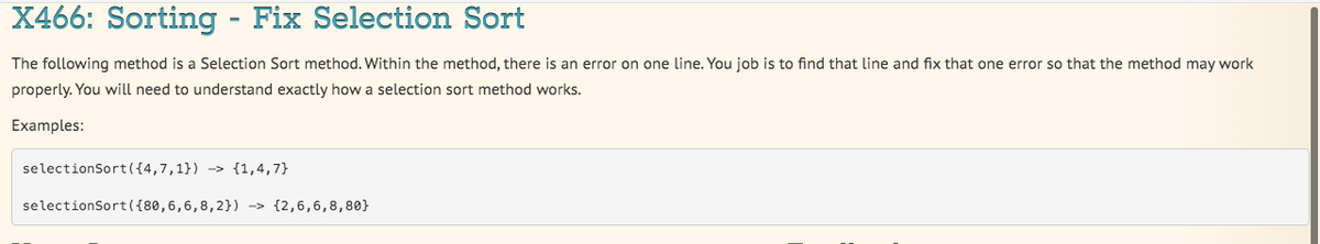 X466: Sorting - Fix Selection Sort
The following method is a Selection Sort method. Within the method, there is an error on one line. You job is to find that line and fix that one error so that the method may work
properly. You will need to understand exactly how a selection sort method works.
Examples:
selectionSort ({4,7,1}) -> {1,4,7}
selectionSort({80,6,6,8,2}) -> {2,6,6,8,80}
