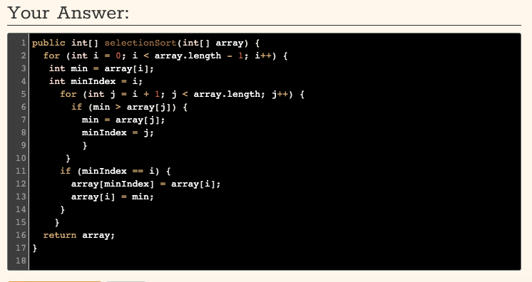 Your Answer:
1 public int[] selectionSort(int[] array) {
2
for (int i = 0; i < array.length - 1; i++) {
int min =
int minIndex = i;
array[i];
4
%3D
for (int j = i + l; j < array.length; j++) {
if (min > array[j]) {
5
6.
7
min =
array[j];
8.
minIndex = j;
}
10
}
if (minIndex =- i) {
array[minIndex] = array[i];
11
12
13
array[i] - min;
14
}
15
}
16
return array;
17}
18
9
