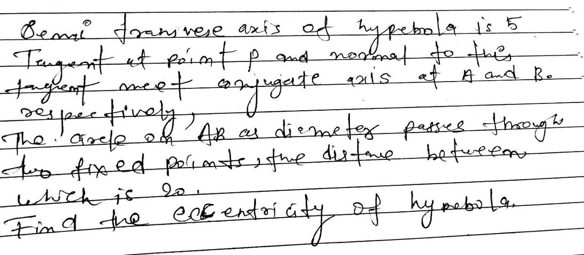 Benal Franvere axis of hypebola is 5
Tangent at point p and normal to this
tagent meet conjugate axis of A and Be
sespectively
The arcle on AB as diemeter passes through
to fixed parents, the distance between
which is
Find the excentricity of hymbale
20