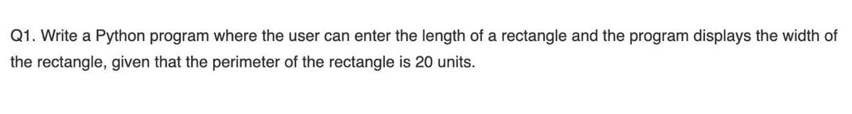 Q1. Write a Python program where the user can enter the length of a rectangle and the program displays the width of
the rectangle, given that the perimeter of the rectangle is 20 units.
