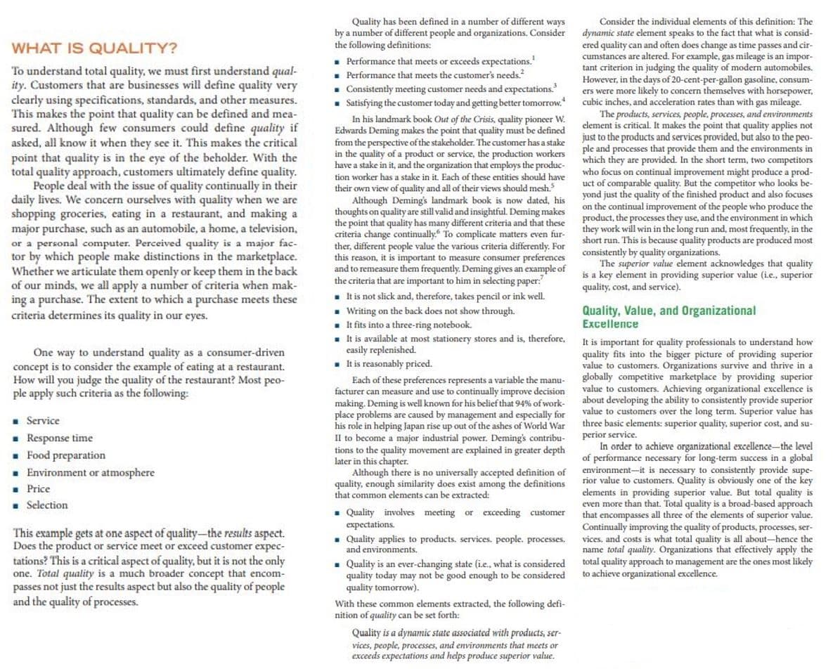 Quality has been defined in a number of different ways
by a number of different people and organizations. Consider
the following definitions:
Consider the individual elements of this definition: The
dynamic state element speaks to the fact that what is consid-
ered quality can and often does change as time passes and cir-
cumstances are altered. For example, gas mileage is an impor-
tant criterion in judging the quality of modern automobiles.
However, in the days of 20-cent-per-gallon gasoline, consum-
ers were more likely to concern themselves with horsepower.
cubic inches, and acceleration rates than with gas mileage.
The products, services, people, processes, and environments
element is critical. It makes the point that quality applies not
WHAT IS QUALITY?
- Performance that meets or exceeds expectations.
. Performance that meets the customer's needs.
. Consistently meeting customer needs and expectations.
. Satisfying the customer today and getting better tomorrow.
In his landmark book Out of the Crisis, quality pioneer W.
Edwards Deming makes the point that quality must be defined
from the perspective of the stakeholder. The customer has a stake
in the quality of a product or service, the production workers
have a stake in it, and the organization that employs the produc-
tion worker has a stake in it, Each of these entities should have
To understand total quality, we must first understand qual-
ity. Customers that are businesses will define quality very
clearly using specifications, standards, and other measures.
This makes the point that quality can be defined and mea-
sured. Although few consumers could define quality if
asked, all know it when they see it. This makes the critical
point that quality is in the eye of the beholder. With the
total quality approach, customers ultimately define quality.
People deal with the issue of quality continually in their
daily lives. We concern ourselves with quality when we are
shopping groceries, eating in a restaurant, and making a
major purchase, such as an automobile, a home, a television,
or a personal computer. Perceived quality is a major fac-
tor by which people make distinctions in the marketplace.
Whether we articulate them openly or keep them in the back
of our minds, we all apply a number of criteria when mak-
ing a purchase. The extent to which a purchase meets these
criteria determines its quality in our eyes.
just to the products and services provided, but also to the peo-
ple and processes that provide them and the environments in
which they are provided. In the short term, two competitors
who focus on continual improvement might produce a prod-
uct of comparable quality. But the competitor who looks be-
their own view of quality and all of their views should mesh
Although Deming's landmark book is now dated, his
thoughts on quality are still valid and insightful. Deming makes
the point that quality has many different criteria and that these
criteria change continually. To complicate matters even fur-
ther, different people value the various criteria differently. For
this reason, it is important to measure consumer preferences
and to remeasure them frequently. Deming gives an example of
the criteria that are important to him in selecting paper:
. It is not slick and, therefore, takes pencil or ink well.
. Writing on the back does not show through.
fits into a three-ring notebook.
. It is available at most stationery stores and is, therefore,
casily replenished.
. It is reasonably priced.
yond just
on the continual improvement of the people who produce the
product, the processes they use, and the environment in which
they work will win in the long run and, most frequently, in the
short run. This is because quality products are produced most
consistently by quality organizations.
The superior value element acknowledges that quality
is a key element in providing superior value (ie., superior
quality, cost, and service).
the quality of the finished product and also focuses
5 how
Quality, Value, and Organizational
Excellence
One way to understand quality as a consumer-driven
concept is to consider the example of eating at a restaurant.
How will you judge the quality of the restaurant? Most peo-
ple apply such criteria as the following:
It is important for quality professionals to understand how
quality fits into the bigger picture of providing superior
value to customers. Organizations survive and thrive in a
globally competitive marketplace by providing superior
value to customers. Achieving organizational excellence is
about developing
value to customers over the long term. Superior value has
three basic elements: superior quality, superior cost, and su-
Each of these preferences represents a variable the manu-
facturer can measure and use to continually improve decision
making. Deming is well known for his belief that 94% of work-
place problems are caused by management and especially for
his role in helping Japan rise up out of the ashes of World War
Il to become a major industrial power. Deming's contribu-
tions to the quality movement are explained in greater depth
later in this chapter.
Although there is no universally accepted definition of
quality, enough similarity does exist among the definitions
that common elements can be extracted:
the ability to consistently provide superior
. Service
. Response time
. Food preparation
Environment or atmosphere
perior service.
In order to achieve organizational excellence-the level
of performance necessary for long-term success in a global
environment-it is necessary to consistently provide supe-
rior value to customers. Quality is obviously one of the key
clements in providing superior value. But total quality is
even more than that. Total quality is a broad-based approach
that encompasses all three of the elements
Continually improving the quality of products, processes, ser-
vices, and costs is what total quality is all about-hence the
name total quality. Organizations that effectively apply the
total quality approach to management are the ones most likely
to achieve organizational excellence.
Price
Selection
. Quality involves meeting or exceeding customer
expectations
. Quality applies to products. services. people. processes,
and environments.
s of
superior value.
This example gets at one aspect of quality-the results aspect.
Does the product or service meet or exceed customer expec-
tations? This is a critical aspect of quality, but it is not the only
one. Total quality is a much broader concept that encom-
passes not just the results aspect but also the quality of people
and the quality of processes.
- Quality is an ever-changing state (i.e., what is considered
quality today may not be good enough to be considered
quality tomorrow).
With these common elements extracted, the following defi-
nition of quality can be set forth:
Quality is a dynamic state associated with products, ser-
vices, people, processes, and environments that meets or
exceeds expectations and helps produce superior value.
