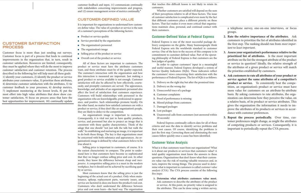 that teaches this difficult lesson is not likely to retain its
customer feedback and input, 11) communicate continually
with stakeholders concerning improvements and progress,
and 12) ensure management review of metrics continually.
customers.
Whether customers are satisfied will depend on the sum
of their perceptions relative to all of these factors. The issue
of customer satisfaction is complicated even more by the fact
that different customers place a different priority on these
factors. That fact makes it even more critical that organiza-
CUSTOMER-DEFINED VALUE
It is important for organizations to understand how custom-
ers define value. The value of a product or service is the sum
of a customer's perceptions of the following factors:
tions maintain close, personal, and continual contact with
their customers.
a telephone survey, one-on-one interviews, or focus
groups.
• Product or service quality
• Service provided by the organization
- The organization's personnel
- The organization's image
. Selling price of the product or service
. Overall cost of the product or service
Customer-Defined Value at Federal Express
2. Rate the relative importance of the attributes. Ask
customers to prioritize the list of attributes identified in
the first step. The ranking should run from most impor-
tant to least important.
Federal Express is one of the most successful package de-
livery companies on the globe. Many businesspeople think
Federal Express sets the worldwide standard in customer
service. One of the keys to the success of this company is its
commitment to customer-defined value. Part of the operat-
ing philosophy of Federal Express is that customers are the
best judges of quality.
In order to capture customers' input in a meaningful
and useful manner, Federal Express developed a system of
Service Quality Indicators (SQIS). These indicators reflect
the customers' views concerning their satisfaction with the
performance of Federal Express. The list of SQIS is as follows:
CUSTOMER SATISFACTION
PROCESS
Customer focus is more than just sending out surveys.
Customer focus is part of a process that leads to continual
improvements in the organization that, in turn, result in
customer satisfaction. Resources are limited; consequently,
they must be applied where they will do the most to improve
customer satisfaction and customer retention. The process
described in the following list will help meet all these goals:
1) identify your customers, 2) identify the product or service
attributes your customers value, 3) prioritize these attributes,
4) determine customer satisfaction with the attributes, 5) tie
customer feedback to your processes, 6) develop metrics,
7) implement monitoring at the lowest levels, 8) put the
most effort into high value attributes that show show cus-
tomer satisfaction, 9) focus on process areas that have the
best opportunities for improvement, 10) continually update
All of these factors are important to customers. The
product or service must have the attributes customers
want, and those attributes must be of the quality expected.
The customer's interaction with the organization and how
this interaction is measured are important. Just making a
good product or service available is not enough. Customer
satisfaction will also be affected by how effectively, courte-
ously, and promptly customers are served. The appearance,
knowledge, and attitudes of an organization's personnel also
affect the level of satisfaction that customers experience.
Customers will build relationships with personnel in the
organization who are knowledgeable, professional in appear-
ance, and positive. Such relationships promote loyalty. On
the other hand, no matter how satisfied customers are with a
product or service, if they don't like an organization's people,
they are likely to defect to the competition.
An organization's image is important to customers.
Consequently, it is vital not just to have quality products,
service, and personnel but also to project an image that is
consistent with these quality characteristics. Think of the
adage that one should "not just talk the talk but walk the
walk." In establishing and nurturing an image, it is important
to do both those things. The key is that organizations must
be concerned with both substance and appearances. An or-
3. Assess your organization's performance relative to the
prioritized list of attributes. Is the most important
attribute on the list the strongest attribute of the product
or service in question? Ideally, the relative strength of
the attributes of a given product or service will match
the priorities established by customers.
4. Ask customers to rate all attributes of your product or
service against the same attributes of a competitor's
product or service. To consistently beat the compe-
tition, an organization's product or service must have
more value for customers on an attribute-by-attribute
basis. By asking customers to rate attributes, the orga-
nization can determine how they perceive the value, on
a relative basis, of its product or service attributes. This
gives the organization the information it needs to im-
prove the attributes of its products or services in accor-
dance with customer preferences.
1. Delivery on the right day but after the promised time
2. Delivery on the wrong day
3. Unsuccessful trace of a package
4. Customer complaints
5. Proof of performance is missing
6. Missed pickups from customers
7. Damaged packages
8. Lost packages
9. Unanswered calls from customers (not answered within
20 seconds)
Federal Express continually collects data for all of these
criteria and uses the data to identify service problems and
their root causes. Of course, identifying the problems is
just the first step. Correcting them and eliminating the root
causes follow quickly once a cause has been identified.
5. Repeat the process periodically. Over time, cus-
tomer preferences might change, as might the attributes
of competing products or services. Consequently, it is
important to periodically repeat the CVA process.
ganization's image is defined by what customers believe to be
true about it.
Customer Value Analysis
Selling price
the easiest characteristic to compare. The point to under-
stand here is that customers have become so sophisticated
that they no longer confuse selling price and cost. In other
words, they know the difference between cheap
pensive. A competitive selling price is a must in the modern
workplace, but it should not be achieved by sacrificing qual-
ity or service.
Most customers know that the selling price is just the
beginning of the actual cost of a product. Only when main-
tenance, upkeep, replacement parts, warranty issues, and
service are factored in does one know the product's real cost.
Customers who don't understand the difference between
important to customers, of course. It is
What is it that customers want from our organization? What
is it about our products or services that customers value? A
total quality organization must know the answers to these
questions. Organizations that don't know what their custom-
ers value run the risk of wasting valuable resources and, in
turn, improve the wrong things. The process used to deter-
mine what is inmportant to customers is called customer value
analysis (CVA). The CVA process consists of the following
five steps:
inex-
1. Determine what attributes customers value most.
Ask customers to describe the attributes of the product
or service. At this point, no priority value is assigned to
the attributes. This can be done using a written survey,
price and cost soon learn-the hard way. The organization
