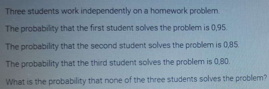 Three students work independently on a homework problem.
The probability that the first student solves the problem is 0,95.
The probability that the second student solves the problem is 0,85.
The probability that the third student solves the problem is 0,80.
What is the probability that none of the three students solves the problem?
