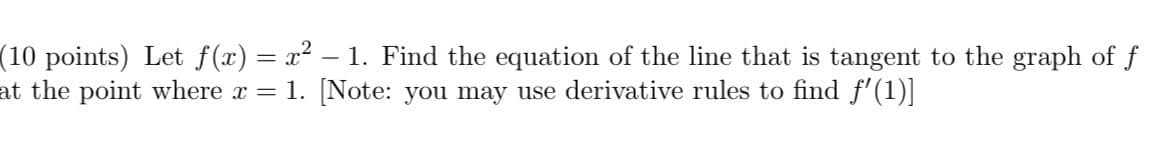 (10 points) Let f(x) = x2 – 1. Find the equation of the line that is tangent to the graph of f
at the point where x = 1. [Note: you may use derivative rules to find f' (1)]
