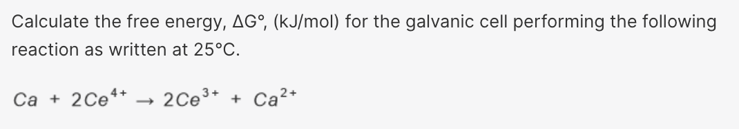 Calculate the free energy, AG°, (kJ/mol) for the galvanic cell performing the following
reaction as written at 25°C.
Ca + 2Ce+ → 2Ce³+ + Ca²+