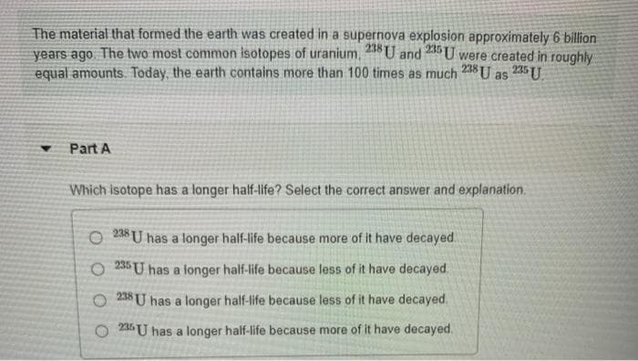 235 U
as
The material that formed the earth was created in a supernova explosion approximately 6 billion
years ago. The two most common isotopes of uranium, 238 U and 235 U were created in roughly
equal amounts. Today, the earth contains more than 100 times as much 238 U
▾
Part A
Which isotope has a longer half-life? Select the correct answer and explanation.
238
O 8U has a longer half-life because more of it have decayed.
O235 U has a longer half-life because less of it have decayed.
O238 U has a longer half-life because less of it have decayed.
235 U has a longer half-life because more of it have decayed.