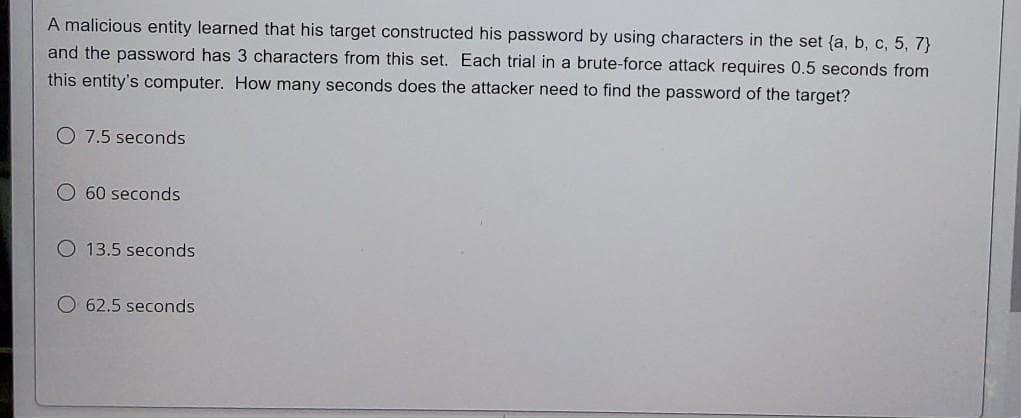 A malicious entity learned that his target constructed his password by using characters in the set (a, b, c, 5, 7)
and the password has 3 characters from this set. Each trial in a brute-force attack requires 0.5 seconds from
this entity's computer. How many seconds does the attacker need to find the password of the target?
7.5 seconds
60 seconds
O 13.5 seconds
62.5 seconds