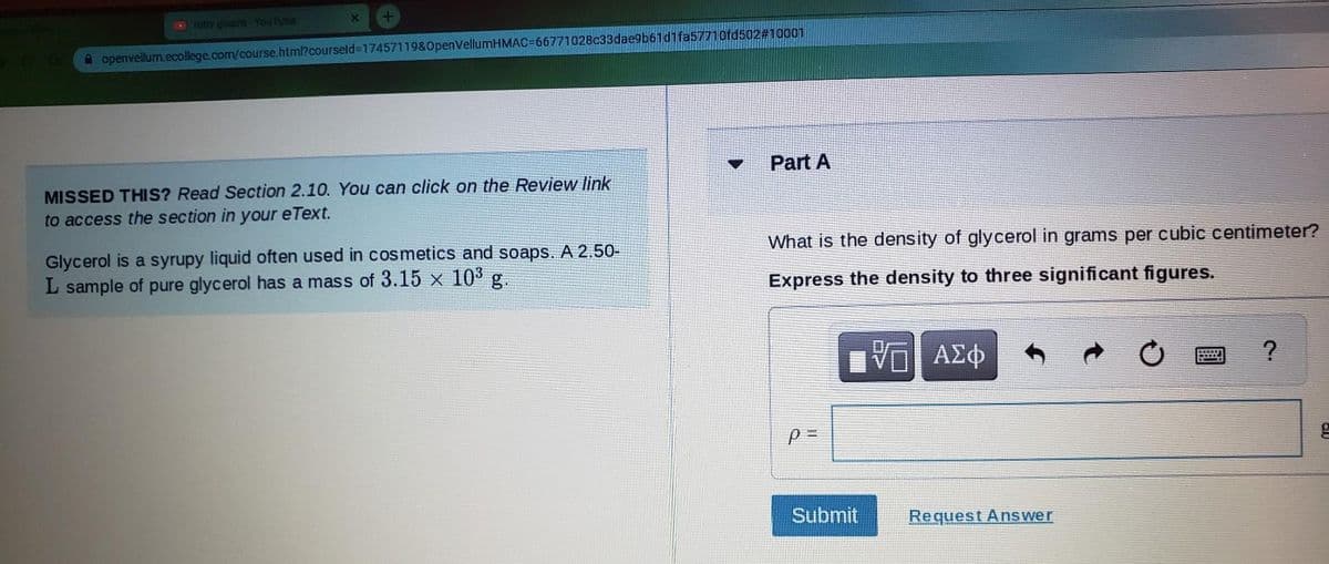 niby gloom - YouTube
X
A openvellum.ecollege.com/course.html?courseld=17457119&OpenVellumHMAC=66771028c33dae9b61d1fa57710fd502#10001
MISSED THIS? Read Section 2.10. You can click on the Review link
to access the section in your eText.
Glycerol is a syrupy liquid often used in cosmetics and soaps. A 2.50-
L sample of pure glycerol has a mass of 3.15 x 10³ g.
▼
Part A
What is the density of glycerol in grams per cubic centimeter?
Express the density to three significant figures.
p=
17 ΑΣΦ
V
Submit
Request Answer
?