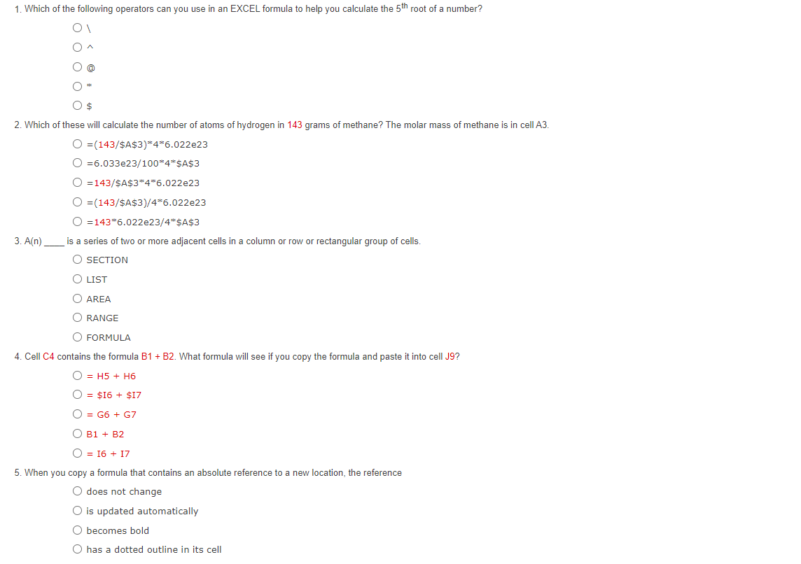 1. Which of the following operators can you use in an EXCEL formula to help you calculate the 5th root of a number?
O $
2. Which of these will calculate the number of atoms of hydrogen in 143 grams of methane? The molar mass of methane is in cell A3.
O =(143/$A$3)*4*6.022e23
O =6.033e23/100*4*$A$3
O =143/$A$3*4*6.022e23
O =(143/$A$3)/4*6.022e23
O =143 6.022e23/4* $A$3
is a series of two or more adjacent cells in a column or row or rectangular group of cells.
O SECTION
O LIST
O AREA
ORANGE
3. A(n)
O FORMULA
4. Cell C4 contains the formula B1 + B2. What formula will see if you copy the formula and paste it into cell J9?
OH5 + H6
O $16+ $17
O = G6 + G7
O B1 + B2
O = 16 + 17
5. When you copy a formula that contains an absolute reference to a new location, the reference
O does not change
O is updated automatically
Obecomes bold
O has a dotted outline in its cell