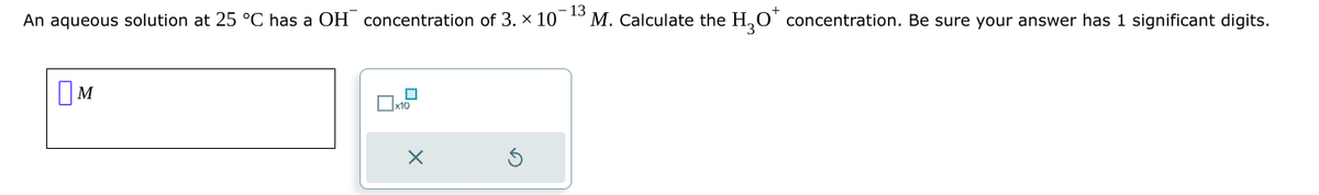 An aqueous solution at 25 °C has a OH concentration of 3. × 10°
Ом
x10
×
-13
3 M. Calculate the H3O+ concentration. Be sure your answer has 1 significant digits.