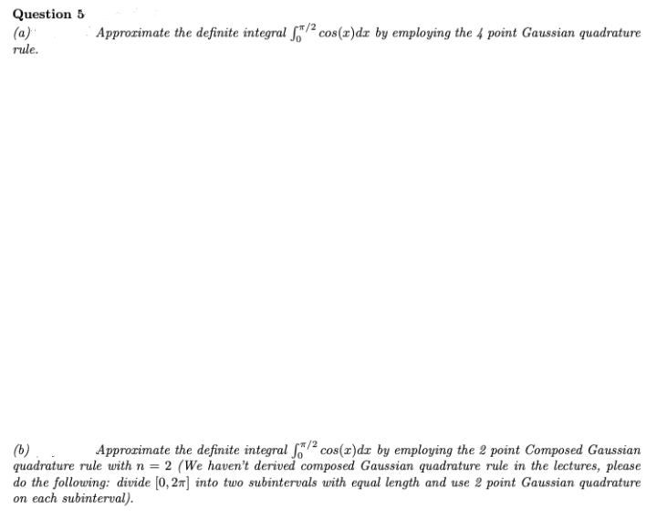 Question 5
(a)
Approzimate the definite integral f"/² cos(r)dx by employing the 4 point Gaussian quadrature
rule.
Approzimate the definite integral f/2 cos(x)dz by employing the 2 point Composed Gaussian
(b)
quadrature rule with n = 2 (We haven't derived composed Gaussian quadrature rule in the lectures, please
do the following: divide [0, 27] into two subintervals with equal length and use 2 point Gaussian quadrature
on each subinterval).
