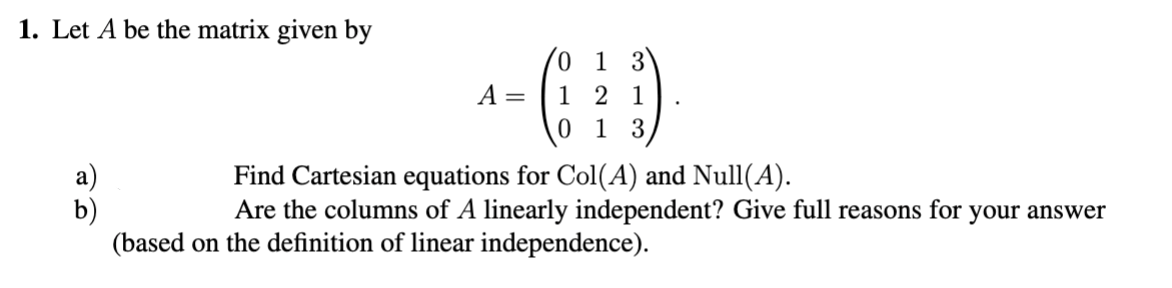 1. Let A be the matrix given by
1
A =
1 2 1
0 1 3
Find Cartesian equations for Col(A) and Null(A).
Are the columns of A linearly independent? Give full reasons for your answer
b)
(based on the definition of linear independence).
