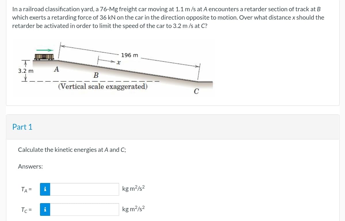 In a railroad classification yard, a 76-Mg freight car moving at 1.1 m /s at A encounters a retarder section of track at B
which exerts a retarding force of 36 kN on the car in the direction opposite to motion. Over what distance x should the
retarder be activated in order to limit the speed of the car to 3.2 m /s at C?
196 m
3.2 m
B
(Vertical scale exaggerated)
C
Part 1
Calculate the kinetic energies at A and C;
Answers:
TA =
i
kg m?/s?
Tc =
i
kg m?/s?
