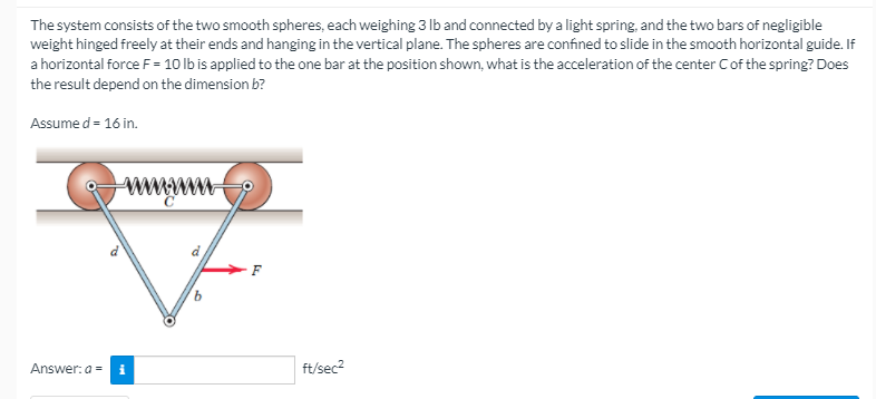 The system consists of the two smooth spheres, each weighing 3 Ib and connected by a light spring, and the two bars of negligible
weight hinged freely at their ends and hanging in the vertical plane. The spheres are confined to slide in the smooth horizontal guide. If
a horizontal force F = 10 lb is applied to the one bar at the position shown, what is the acceleration of the center Cof the spring? Does
the result depend on the dimension b?
Assume d = 16 in.
ww
Answer: a =
ft/sec2
to
