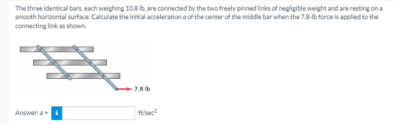 The three identical bars, each weighing 10.8 lb, are connected by the two freely pinned links of negligible weight and are resting on a
smooth horizontal surface. Calculate the initial acceleration a of the center of the middle bar when the 7.8-lb force is applied to the
connecting link as shown.
7.8 lb
Answer: a = i
ft/sec2
