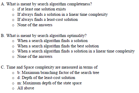 A. What is meant by search algorithm completeness?
o if at least one solution exists
o If always finds a solution in a linear time complexity
o If always finds a least-cost solution
o None of the answers
B. What is meant by search algorithm optimality?
O When a search algorithm finds a solution
• When a search algorithm finds the best solution
o When a search algorithm finds a solution in a linear time complexity
o None of the answers
C. Time and Space complexity are measured in terms of
o b: Maximum branching factor of the search tree
o d: Depth of the least-cost solution
o m: Maximum depth of the state space
o All above
