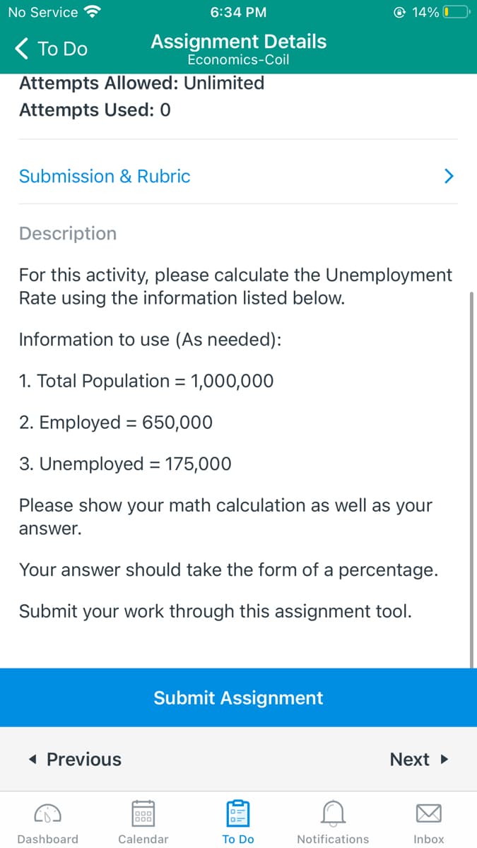 No Service G
6:34 PM
O 14% O
( To Do
Assignment Details
Economics-Coil
Attempts Allowed: Unlimited
Attempts Used: 0
Submission & Rubric
>
Description
For this activity, please calculate the Unemployment
Rate using the information listed below.
Information to use (As needed):
1. Total Population = 1,000,000
2. Employed = 650,000
3. Unemployed = 175,000
%3D
Please show your math calculation as well as your
answer.
Your answer should take the form of a percentage.
Submit your work through this assignment tool.
Submit Assignment
( Previous
Next >
888
Dashboard
Calendar
To Do
Notifications
Inbox
