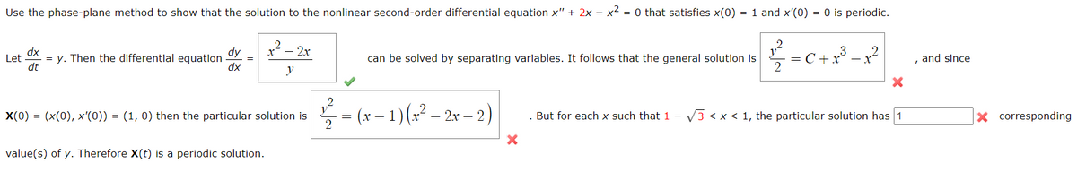 Use the phase-plane method to show that the solution to the nonlinear second-order differential equation x" + 2x - x² = 0 that satisfies x(0) = 1 and x'(0) = 0 is periodic.
x² - 2x
dx
Let = y. Then the differential equation
dt
dy
dx
can be solved by separating variables. It follows that the general solution is
2=C+ x³ = x²
and since
y
X(0) = (x(0), x'(0)) = (1, 0) then the particular solution is
. But for each x such that 1 -√3 < x < 1, the particular solution has 1
value(s) of y. Therefore X(t) is a periodic solution.
=
27=(x
= (x − 1) (x² – 2x − 2)
X corresponding