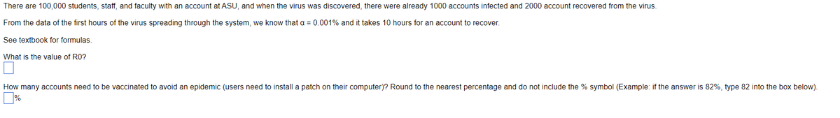 There are 100,000 students, staff, and faculty with an account at ASU, and when the virus was discovered, there were already 1000 accounts infected and 2000 account recovered from the virus.
From the data of the first hours of the virus spreading through the system, we know that a = 0.001% and it takes 10 hours for an account to recover.
See textbook for formulas.
What is the value of RO?
How many accounts need to be vaccinated to avoid an epidemic (users need to install a patch on their computer)? Round to the nearest percentage and do not include the % symbol (Example: if the answer is 82%, type 82 into the box below).
%