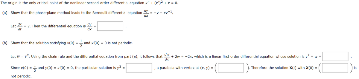 The origin is the only critical point of the nonlinear second-order differential equation x" + (x')² + x = 0.
(a) Show that the phase-plane method leads to the Bernoulli differential equation
dy
dx
= -y - xy-¹.
dx
Let = y. Then the differential equation is
dt
dy
dx
(b) Show that the solution satisfying x(0) =
and x'(0) = 0 is not periodic.
Let w = y². Using the chain rule and the differential equation from part (a), it follows that dw + 2w = -2x, which is a linear first order differential equation whose solution is y²
= W =
dx
Since x(0) = 1/2 and y(0) = x'(0) = 0, the particular solution is y²
=
, a parabola with vertex at (x, y) =
Therefore the solution X(t) with X(0) =
not periodic.
is