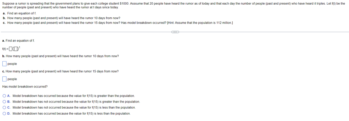 Suppose a rumor is spreading that the government plans to give each college student $1000. Asssume that 20 people have heard the rumor as of today and that each day the number of people (past and present) who have heard it triples. Let f(t) be the
number of people (past and present) who have heard the rumor at t days since today.
a. Find an equation of f.
b. How many people (past and present) will have heard the rumor 10 days from now?
c. How many people (past and present) will have heard the rumor 15 days from now? Has model breakdown occurred? [Hint: Assume that the population is 112 million.]
a. Find an equation of f.
f(t) =
¹
b. How many people (past and present) will have heard the rumor 10 days from now?
people
c. How many people (past and present) will have heard the rumor 15 days from now?
people
Has model breakdown occurred?
A. Model breakdown has occurred because the value for f(15) is greater than the population.
B. Model breakdown has not occurred because the value for f(15) is greater than the population.
O C. Model breakdown has not occurred because the value for f(15) is less than the population.
O D. Model breakdown has occurred because the value for f(15) is less than the population.