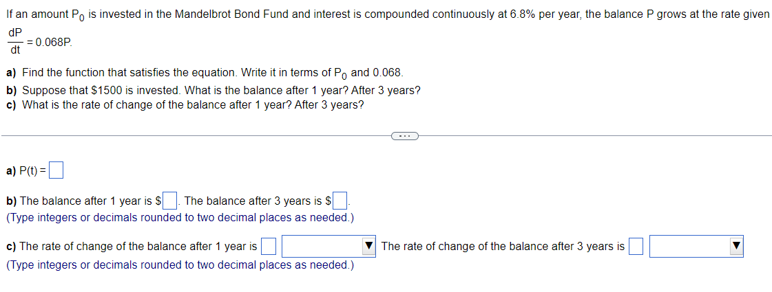 If an amount Po is invested in the Mandelbrot Bond Fund and interest is compounded continuously at 6.8% per year, the balance P grows at the rate given
dP
= 0.068P.
dt
a) Find the function that satisfies the equation. Write it in terms of Po and 0.068.
b) Suppose that $1500 is invested. What is the balance after 1 year? After 3 years?
c) What is the rate of change of the balance after 1 year? After 3 years?
a) P(t) =
b) The balance after 1 year is $. The balance after 3 years is $
(Type integers or decimals rounded to two decimal places as needed.)
c) The rate of change of the balance after 1 year is
The rate of change of the balance after 3 years is
(Type integers or decimals rounded to two decimal places as needed.)