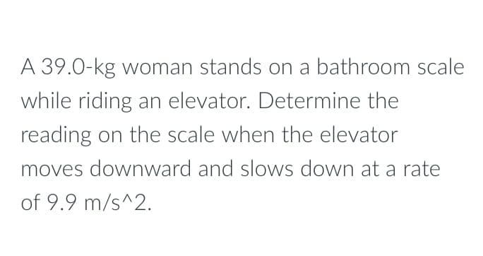 A 39.0-kg woman stands on a bathroom scale
while riding an elevator. Determine the
reading on the scale when the elevator
moves downward and slows down at a rate
of 9.9 m/s^2.