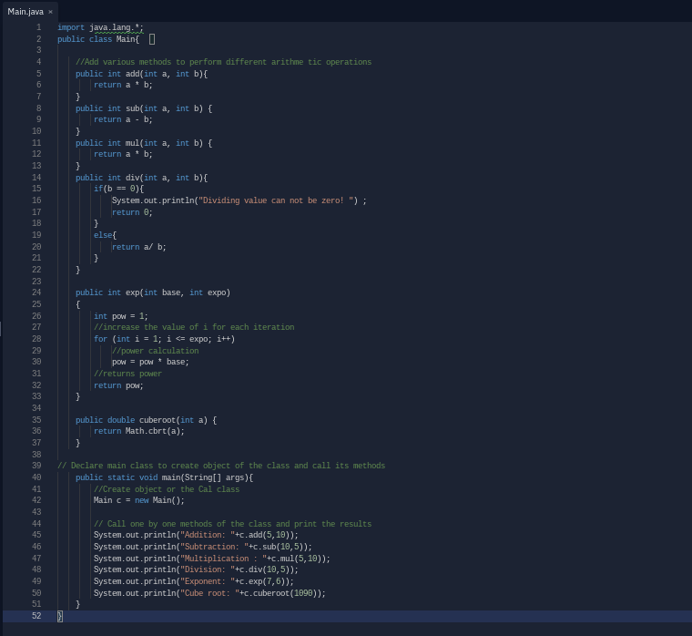 Main.java x
import java. lang.*;
public class Main{ I
2
//Add various methods to perform different arithme tic operations
public int add(int a, int b){
return a * b;
7
public int sub(int a, int b) {
return a - b;
10
11
public int mul(int a, int b) {
return a * b;
12
13
}
public int div(int a, int b){
if(b == 0){
System.out.println("Dividing value can not be zero! ") ;
14
15
16
17
return 0;
18
19
else{
20
return a/ b;
21
22
}
23
24
public int exp(int base, int expo)
{
25
26
int pow = 1;
//increase the value of i for each iteration
27
for (int i = 1; i <= expo; i++)
//power calculation
28
29
30
pow = pow * base;
//returns power
31
32
return po;
}
33
34
public double cuberoot (int a) {
return Math.cbrt(a);
35
36
37
38
39
// Declare main class to create object of the class and call its methods
40
public static oid main(String[] args){
//Create object or the Cal class
Main c = new Main();
41
42
43
// Call one by one methods of the class and print the results
System.out.println("Addition: "+c.add(5,10));
System.out.println("Subtraction: "+c.sub(10,5));
System.out.println("Multiplication : "+c.mul(5, 19));
System.out.println("Division: "+c.div(10,5));
System.out.println("Exponent: "+c.exp(7,6));
System.out.println("Cube root: "+c.cuberoot (1090));
44
45
46
47
48
49
50
51
52
