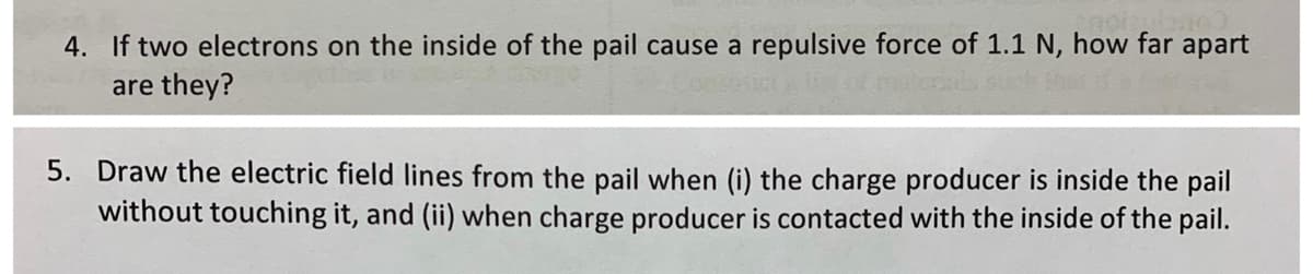 4. If two electrons on the inside of the pail cause a repulsive force of 1.1 N, how far apart
are they?
5. Draw the electric field lines from the pail when (i) the charge producer is inside the pail
without touching it, and (ii) when charge producer is contacted with the inside of the pail.
