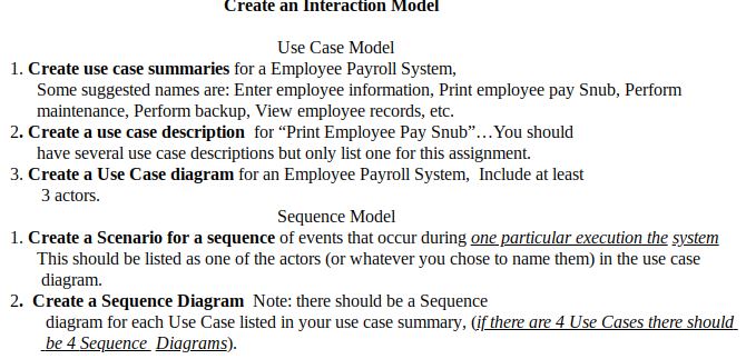 Create an Interaction Model
Use Case Model
1. Create use case summaries for a Employee Payroll System,
Some suggested names are: Enter employee information, Print employee pay Snub, Perform
maintenance, Perform backup, View employee records, etc.
2. Create a use case description for “Print Employee Pay Snub"...You should
have several use case descriptions but only list one for this assignment.
3. Create a Use Case diagram for an Employee Payroll System, Include at least
3 actors.
Sequence Model
1. Create a Scenario for a sequence of events that occur during one particular execution the system
This should be listed as one of the actors (or whatever you chose to name them) in the use case
diagram.
2. Create a Sequence Diagram Note: there should be a Sequence
diagram for each Use Case listed in your use case summary, (if there are 4 Use Cases there should
be 4 Sequence Diagrams).
