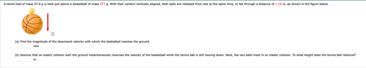 A tennis ball of mass 57.0 g is held just above a basketball of mass 577 g. With their centers vertically aligned, both balls are released from rest at the same time, to fall through a distance of 1.10 m, as shown in the figure below.
(a) Find the magnitude of the downward velocity with which the basketball reaches the ground.
m/s
(b) Assume that an elastic collision with the ground instantaneously reverses the velocity of the basketball while the tennis ball is still moving down. Next, the two balls meet in
elastic collision. To what height does the tennis ball rebound?
m
