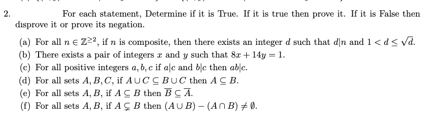 For each statement, Determine if it is True. If it is true then prove it. If it is False then
disprove it or prove its negation.
(a) For all n e Z²², if n is composite, then there exists an integer d such that dn and 1 < d< vd.
(b) There exists a pair of integers x and y such that 8x + 14y = 1.
(c) For all positive integers a, b, c if a|c and b|c then ab|c.
(d) For all sets A, B,C, if AUC CBUC then AC B.
(e) For all sets A, B, if A C B then BC A.
(f) For all sets A, B, if A Ç B then (AU B) – (An B) + 0.
2.
