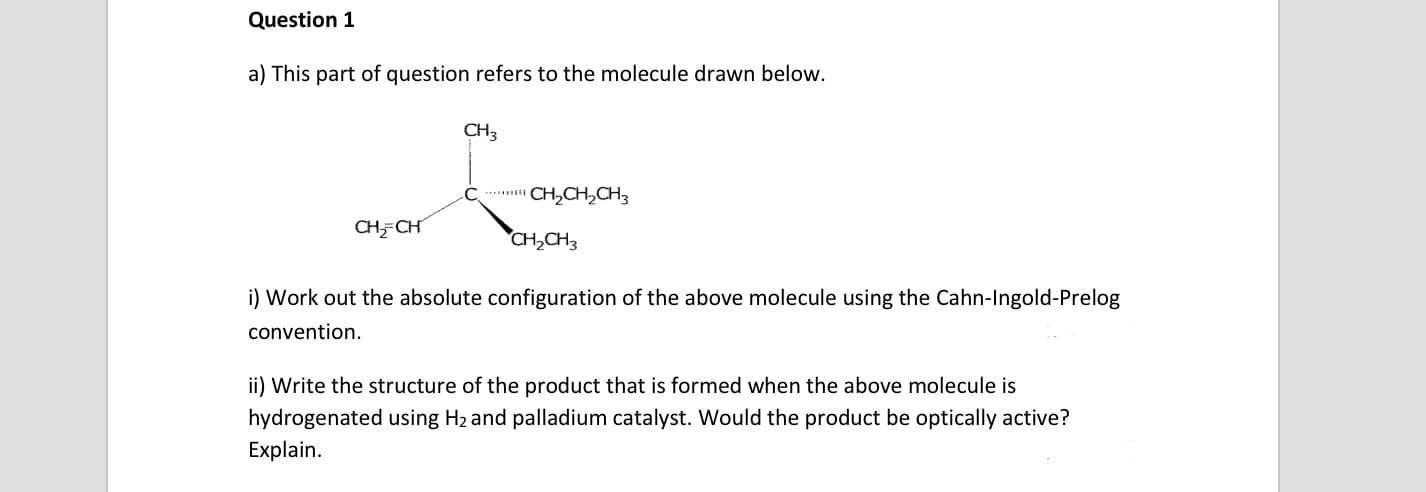 a) This part of question refers to the molecule drawn below.
CH3
CH,CH,CH3
CHFCH
CH,CH3
i) Work out the absolute configuration of the above molecule using the Cahn-Ingold-Prelog
convention.
ii) Write the structure of the product that is formed when the above molecule is
hydrogenated using H2 and palladium catalyst. Would the product be optically active?
Explain.
