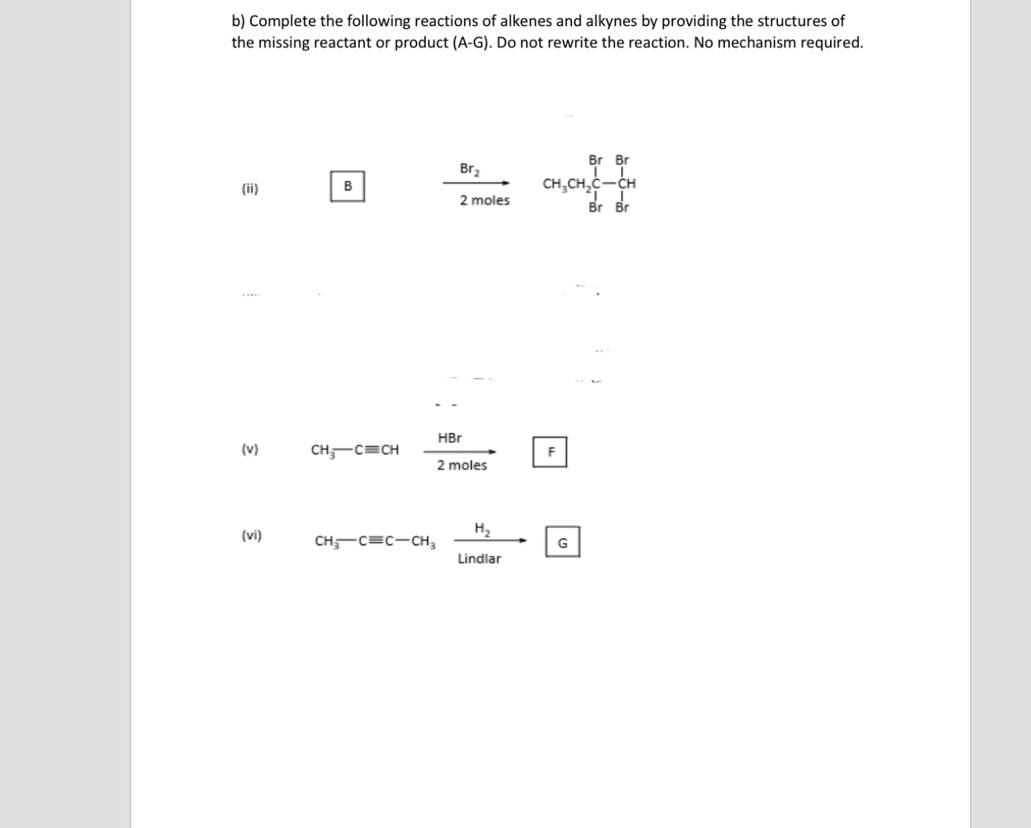 b) Complete the following reactions of alkenes and alkynes by providing the structures of
the missing reactant or product (A-G). Do not rewrite the reaction. No mechanism required.
Br Br
Br2
B
CH,CH,C-CH
(ii)
2 moles
Br Br
HBr
(v)
CH,-C=CH
2 moles
(vi)
H2
CH,-C=C-CH,
Lindlar
