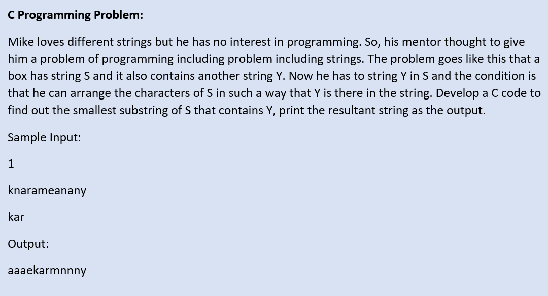 C Programming Problem:
Mike loves different strings but he has no interest in programming. So, his mentor thought to give
him a problem of programming including problem including strings. The problem goes like this that a
box has string S and it also contains another string Y. Now he has to string Y in S and the condition is
that he can arrange the characters of S in such a way that Y is there in the string. Develop a C code to
find out the smallest substring of S that contains Y, print the resultant string as the output.
Sample Input:
1
knarameanany
kar
Output:
aaaekarmnnny
