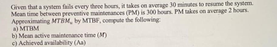 Given that a system fails every three hours, it takes on average 30 minutes to resume the system.
Mean time between preventive maintenances (PM) is 300 hours. PM takes on average 2 hours.
Approximating MTBM, by MTBF, compute the following:
а) МТВМ
b) Mean active maintenance time (M)
c) Achieved availability (Aa)
