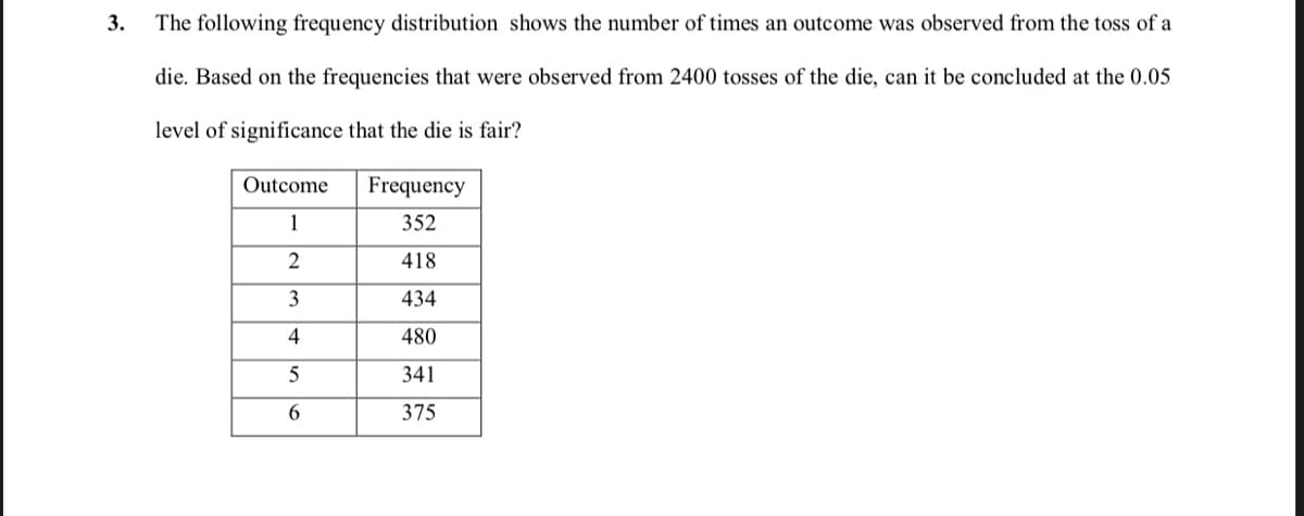 3.
The following frequency distribution shows the number of times an outcome was observed from the toss of a
die. Based on the frequencies that were observed from 2400 tosses of the die, can it be concluded at the 0.05
level of significance that the die is fair?
Outcome
Frequency
1
352
418
3
434
480
5
341
6.
375
