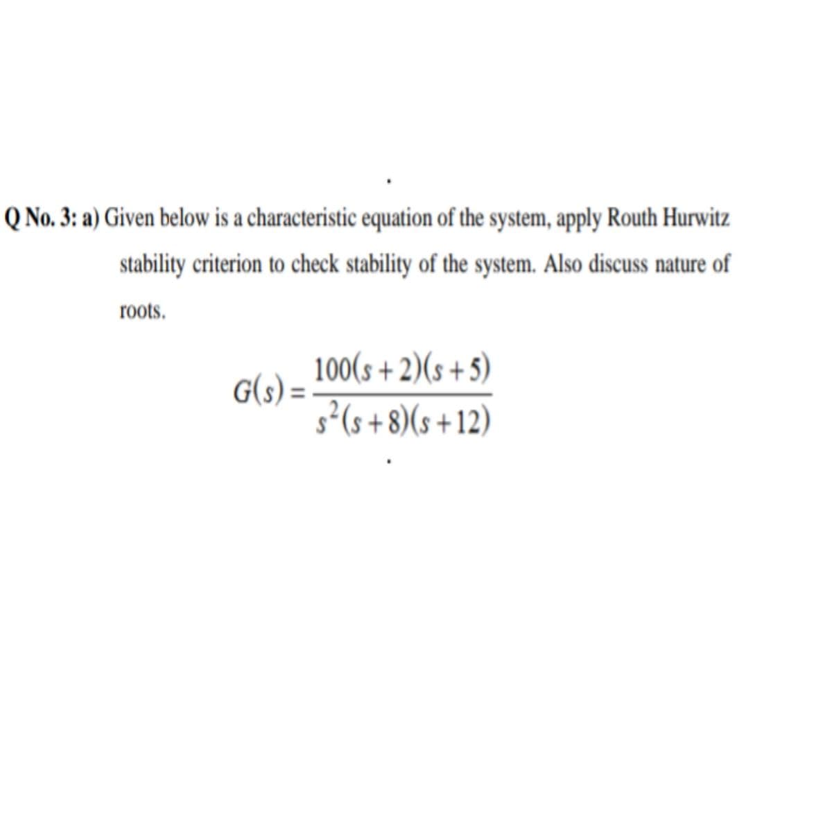 Q No. 3: a) Given below is a characteristic equation of the system, apply Routh Hurwitz
stability criterion to check stability of the system. Also discuss nature of
roots.
G(s) = 100(s + 2)(s + 5)
s²(s+ 8)(s + 12)
