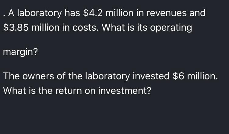 . A laboratory has $4.2 million in revenues and
$3.85 million in costs. What is its operating
margin?
The owners of the laboratory invested $6 million.
What is the return on investment?
