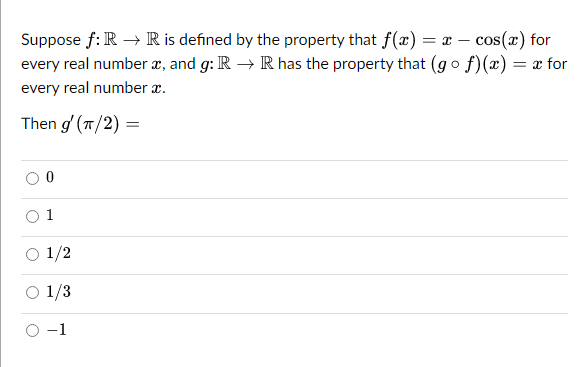 Suppose f: R → R is defined by the property that f(x) = x - cos(x) for
every real number x, and g: R → R has the property that (gof)(x) = x for
every real number a.
Then g' (π/2) =
0
1
1/2
1/3
−1