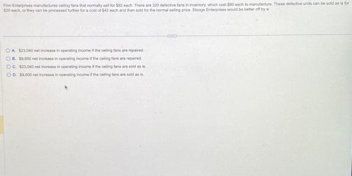 Finn Enterprises manufactures ceiling fans that normally sell for $92 each. There are 320 defective fans in inventory, which cost $60 each to manufacture. These defective units can be sold as is for
$20 each, or they can be processed further for a cost of $42 each and then sold for the normal selling price. Stooge Enterprises would be better off by a
OA $23,040 not increase in operating income if the ceiling fans are repaired.
OB. $9.600 net increase in operating income if the ceiling fans are repaired
OC. $23,040 net increase in operating income if the ceiling fans are sold as is
OD. $9,600 net increase in operating income if the ceiling fans are sold as is.